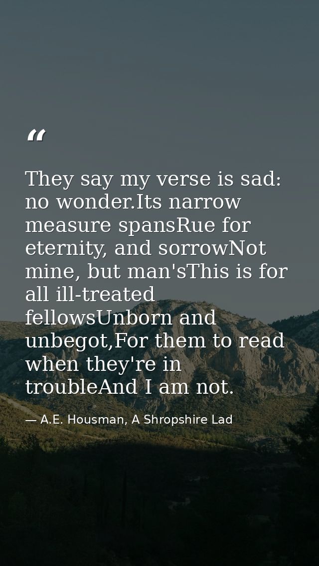 They say my verse is sad: no wonder.Its narrow measure spansRue for eternity, and sorrowNot mine, but man'sThis is for a — A.E. Housman, A Shropshire Lad