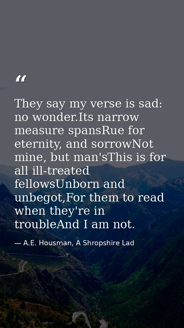 They say my verse is sad: no wonder.Its narrow measure spansRue for eternity, and sorrowNot mine, but man'sThis is for a — A.E. Housman, A Shropshire Lad
