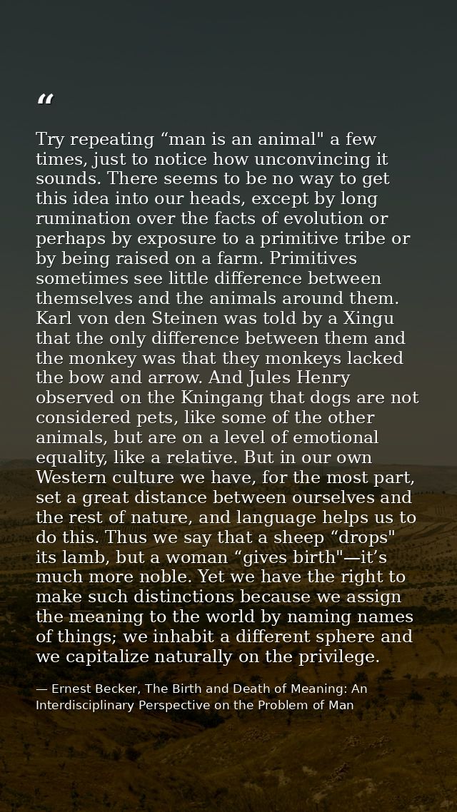 Try repeating “man is an animal" a few times, just to notice how unconvincing it sounds. There seems to be no way to get — Ernest Becker, The Birth and Death of Meaning: An Interdisciplinary Perspective on the Problem of Man