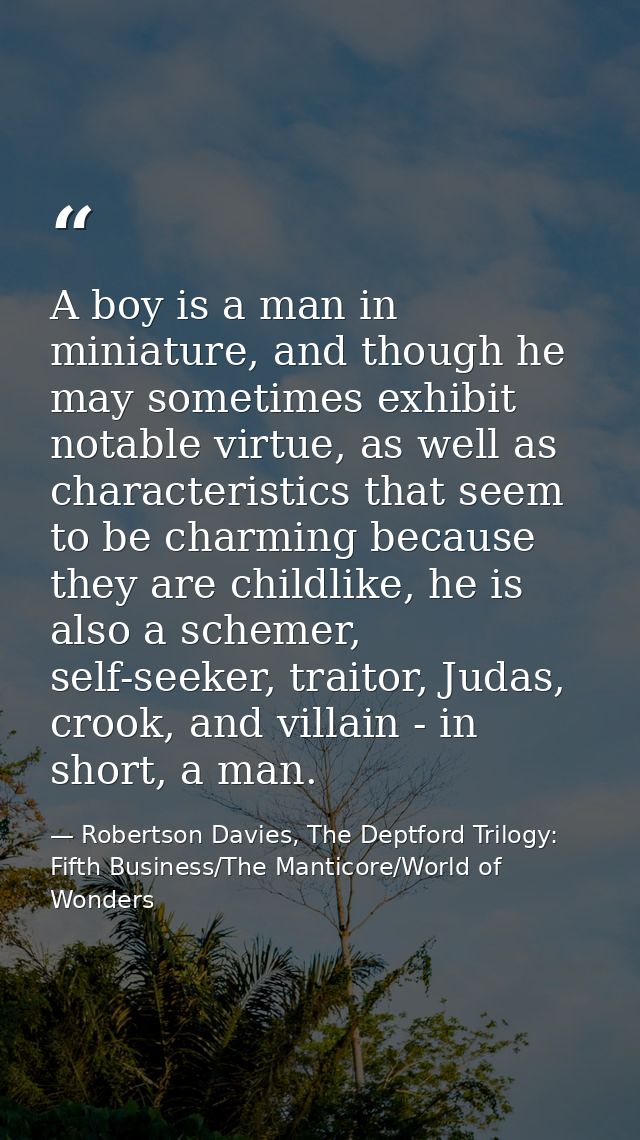 A boy is a man in miniature, and though he may sometimes exhibit notable virtue, as well as characteristics that seem to — Robertson Davies, The Deptford Trilogy: Fifth Business/The Manticore/World of Wonders