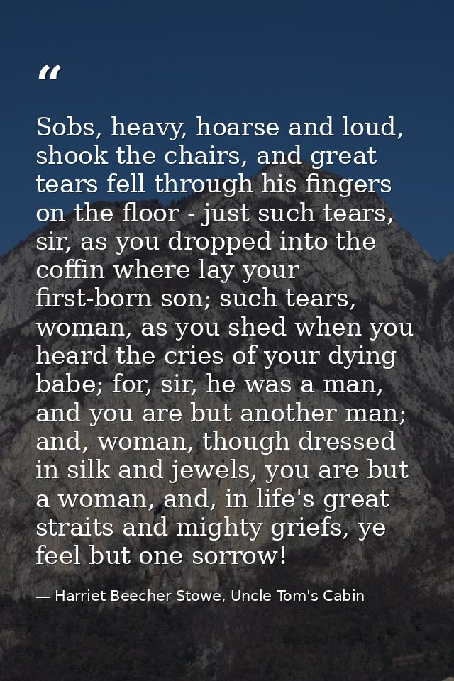 Sobs, heavy, hoarse and loud, shook the chairs, and great tears fell through his fingers on the floor - just such tears, — Harriet Beecher Stowe, Uncle Tom's Cabin