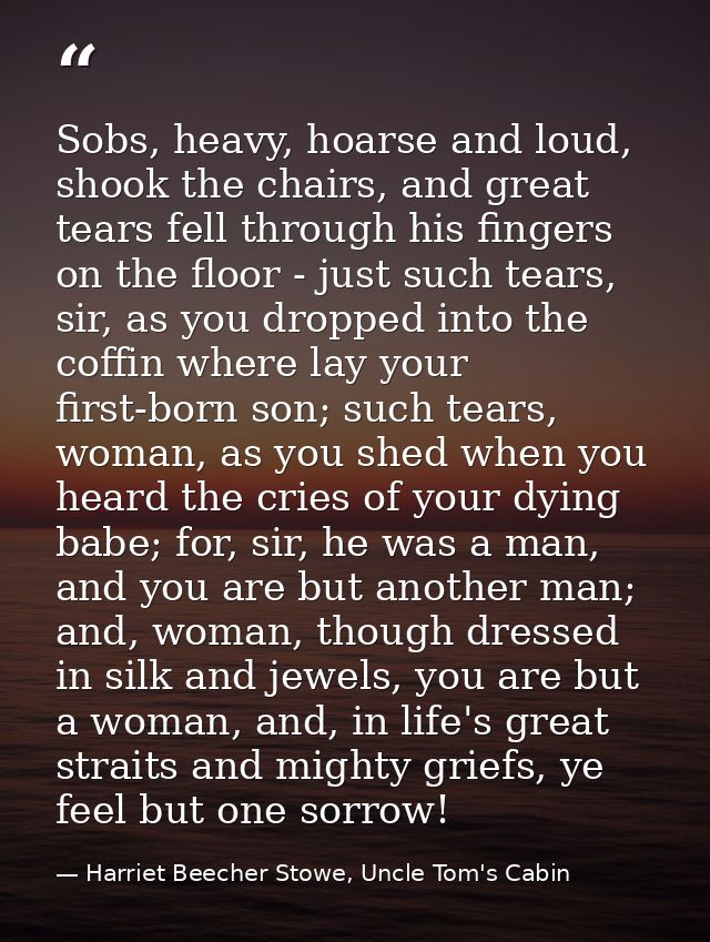 Sobs, heavy, hoarse and loud, shook the chairs, and great tears fell through his fingers on the floor - just such tears, — Harriet Beecher Stowe, Uncle Tom's Cabin