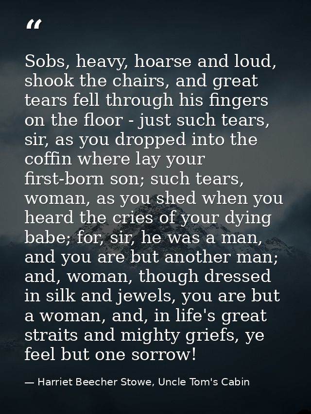 Sobs, heavy, hoarse and loud, shook the chairs, and great tears fell through his fingers on the floor - just such tears, — Harriet Beecher Stowe, Uncle Tom's Cabin