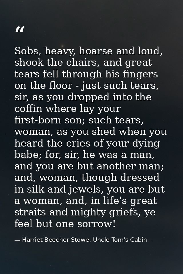 Sobs, heavy, hoarse and loud, shook the chairs, and great tears fell through his fingers on the floor - just such tears, — Harriet Beecher Stowe, Uncle Tom's Cabin