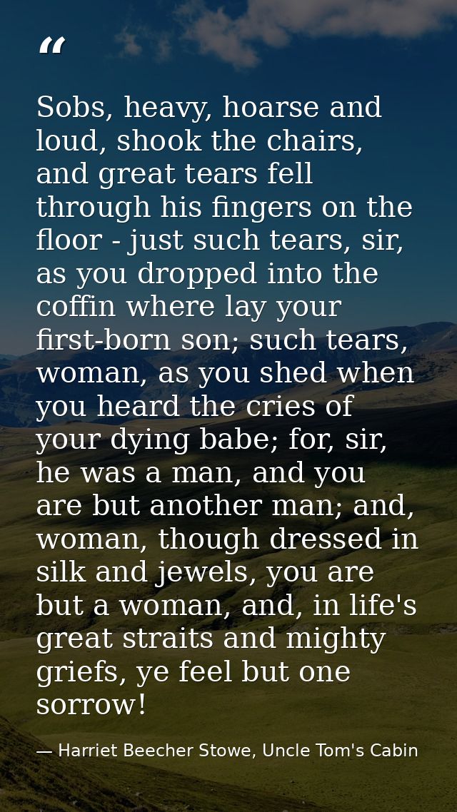 Sobs, heavy, hoarse and loud, shook the chairs, and great tears fell through his fingers on the floor - just such tears, — Harriet Beecher Stowe, Uncle Tom's Cabin
