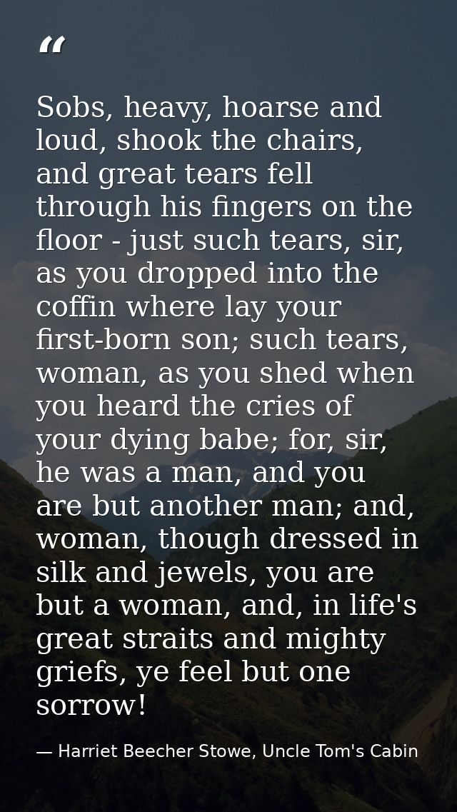 Sobs, heavy, hoarse and loud, shook the chairs, and great tears fell through his fingers on the floor - just such tears, — Harriet Beecher Stowe, Uncle Tom's Cabin