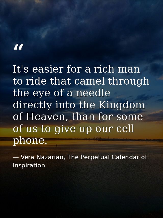 It's easier for a rich man to ride that camel through the eye of a needle directly into the Kingdom of Heaven, than for  — Vera Nazarian, The Perpetual Calendar of Inspiration