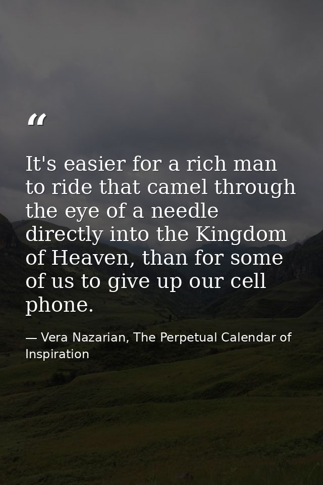 It's easier for a rich man to ride that camel through the eye of a needle directly into the Kingdom of Heaven, than for  — Vera Nazarian, The Perpetual Calendar of Inspiration