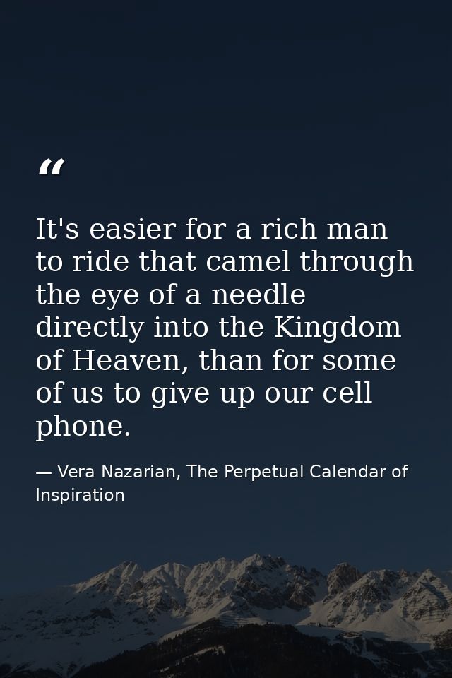 It's easier for a rich man to ride that camel through the eye of a needle directly into the Kingdom of Heaven, than for  — Vera Nazarian, The Perpetual Calendar of Inspiration