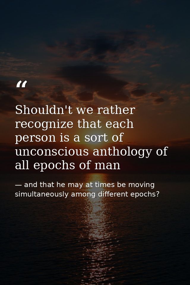 Shouldn't we rather recognize that each person is a sort of unconscious anthology of all epochs of man — and that he may at times be moving simultaneously among different epochs?