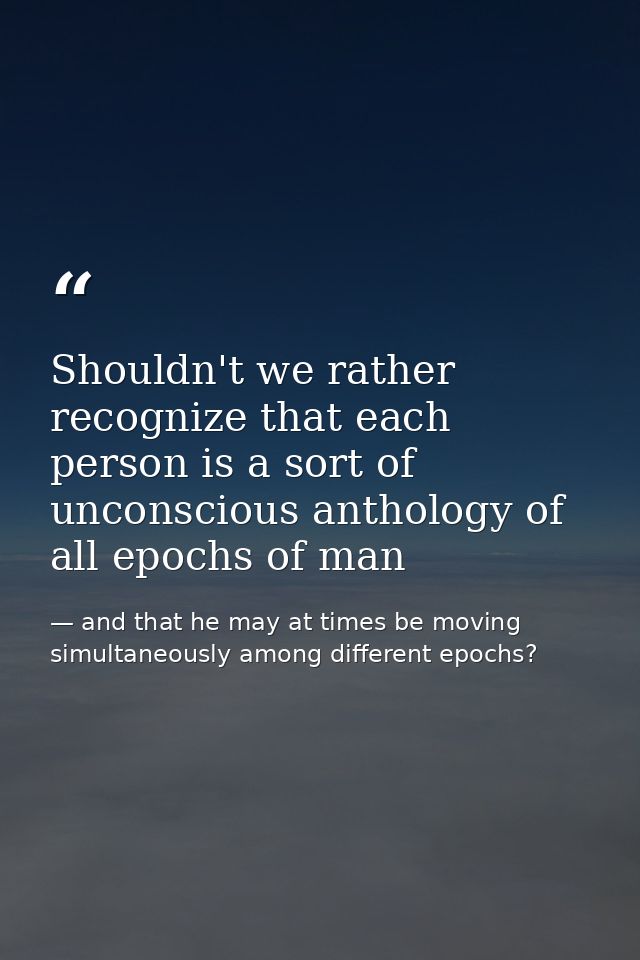 Shouldn't we rather recognize that each person is a sort of unconscious anthology of all epochs of man — and that he may at times be moving simultaneously among different epochs?