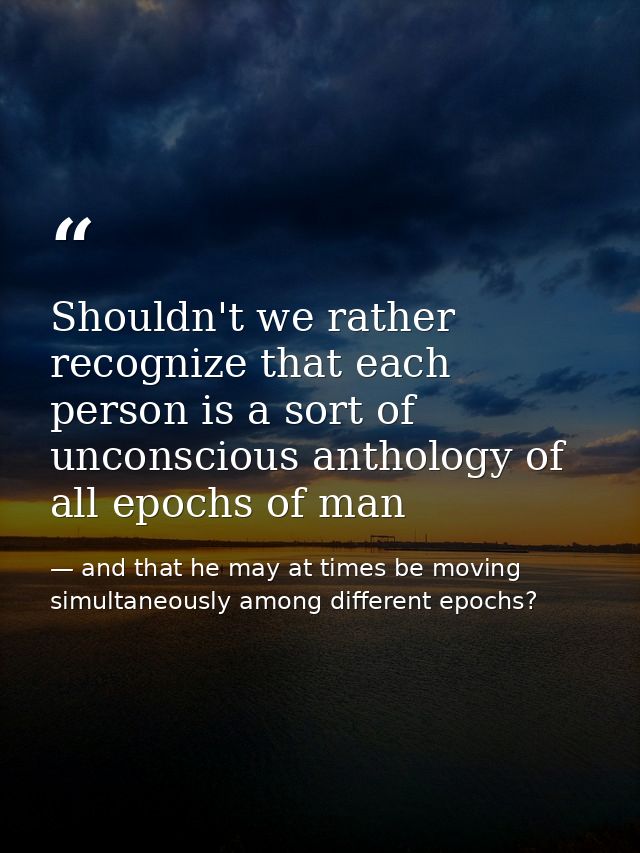 Shouldn't we rather recognize that each person is a sort of unconscious anthology of all epochs of man — and that he may at times be moving simultaneously among different epochs?