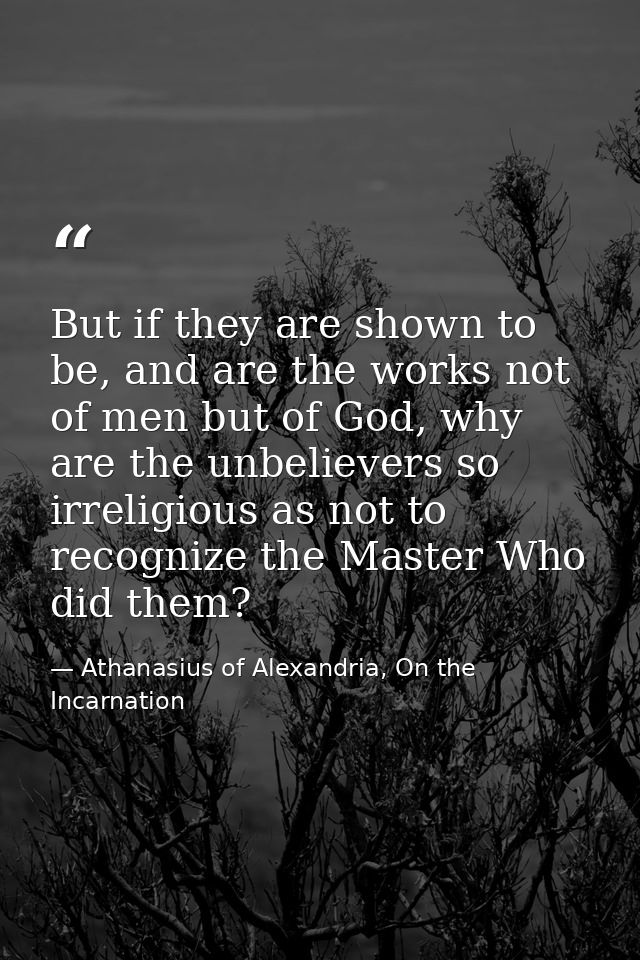 But if they are shown to be, and are the works not of men but of God, why are the unbelievers so irreligious as not to r — Athanasius of Alexandria, On the Incarnation