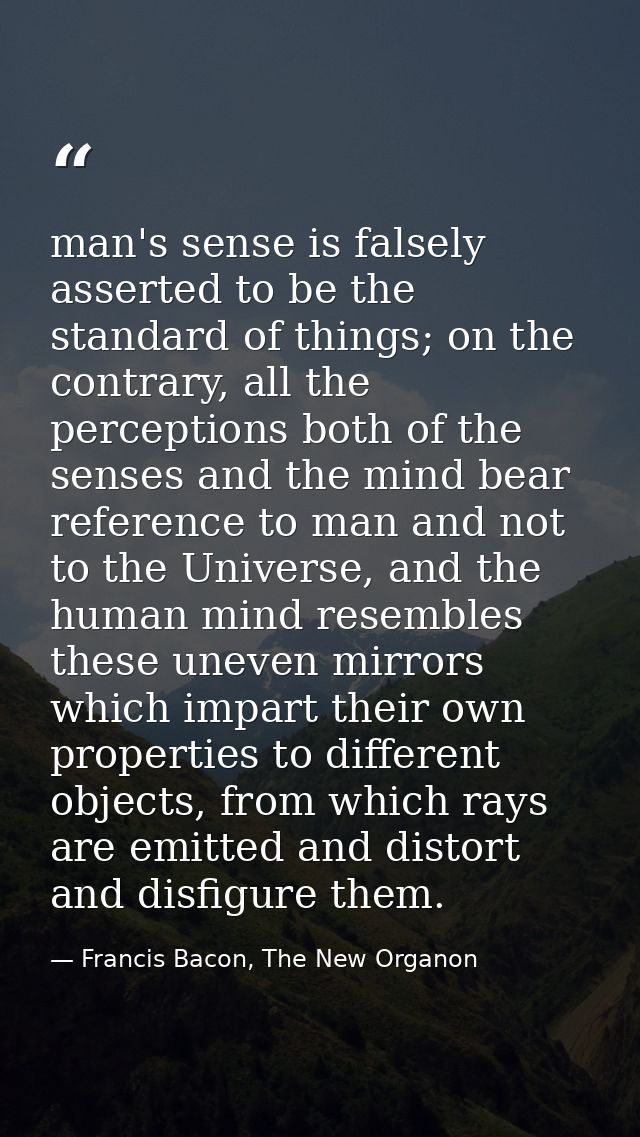 man's sense is falsely asserted to be the standard of things; on the contrary, all the perceptions both of the senses an — Francis Bacon, The New Organon