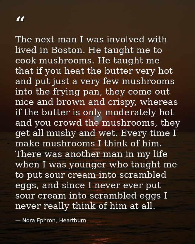 The next man I was involved with lived in Boston. He taught me to cook mushrooms. He taught me that if you heat the butt — Nora Ephron, Heartburn