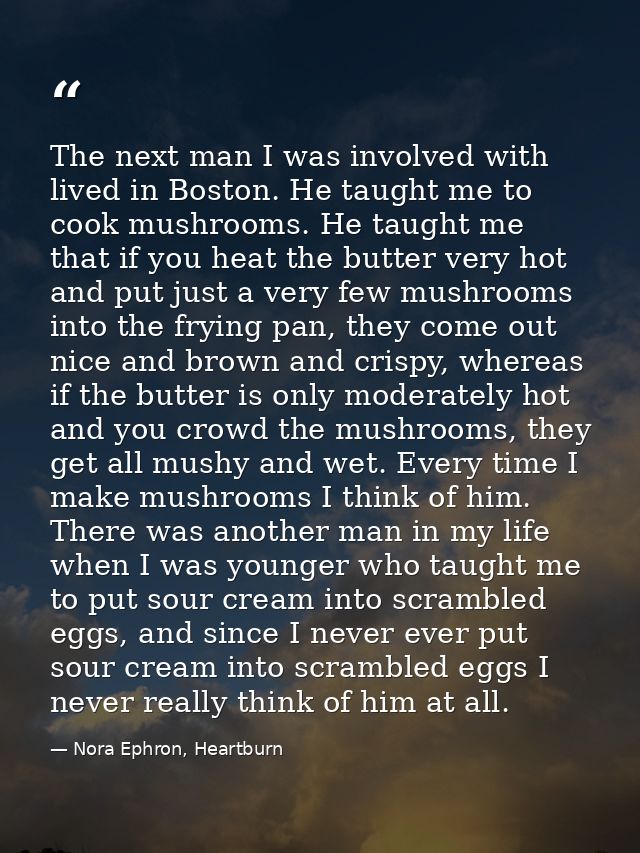 The next man I was involved with lived in Boston. He taught me to cook mushrooms. He taught me that if you heat the butt — Nora Ephron, Heartburn