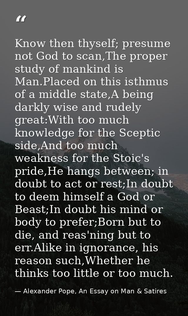 Know then thyself; presume not God to scan,The proper study of mankind is Man.Placed on this isthmus of a middle state,A — Alexander Pope, An Essay on Man & Satires