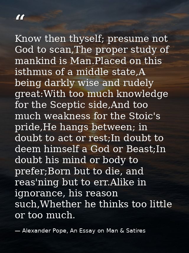 Know then thyself; presume not God to scan,The proper study of mankind is Man.Placed on this isthmus of a middle state,A — Alexander Pope, An Essay on Man & Satires