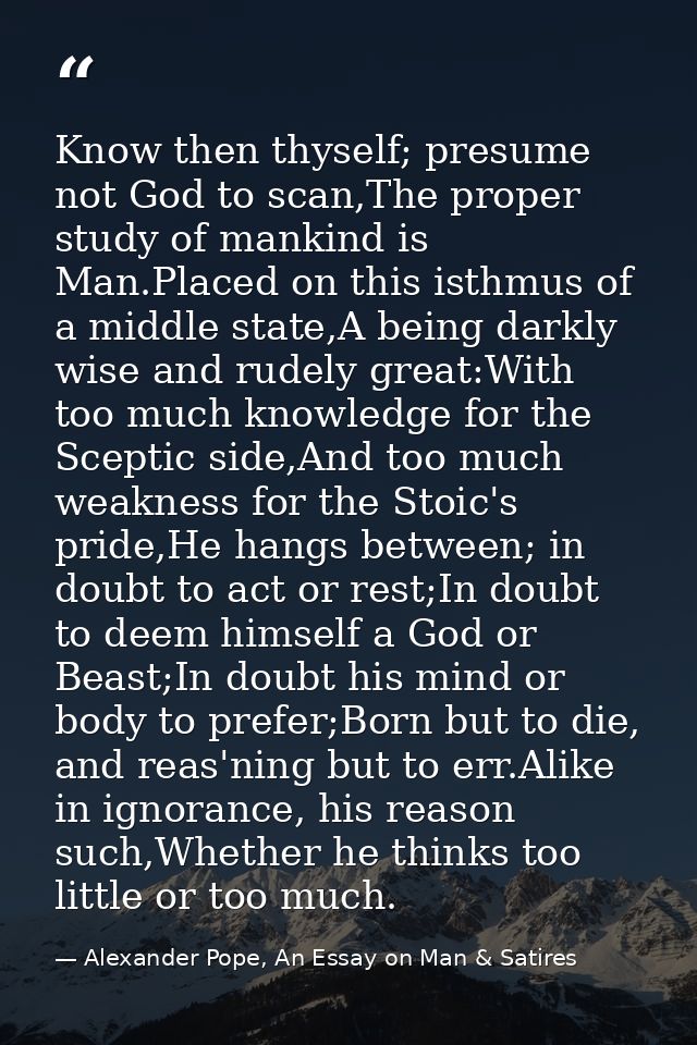 Know then thyself; presume not God to scan,The proper study of mankind is Man.Placed on this isthmus of a middle state,A — Alexander Pope, An Essay on Man & Satires