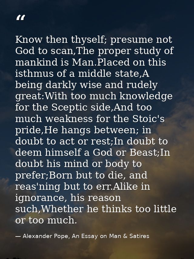 Know then thyself; presume not God to scan,The proper study of mankind is Man.Placed on this isthmus of a middle state,A — Alexander Pope, An Essay on Man & Satires