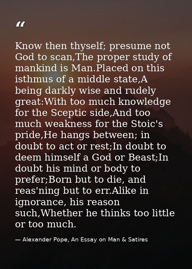 Know then thyself; presume not God to scan,The proper study of mankind is Man.Placed on this isthmus of a middle state,A — Alexander Pope, An Essay on Man & Satires