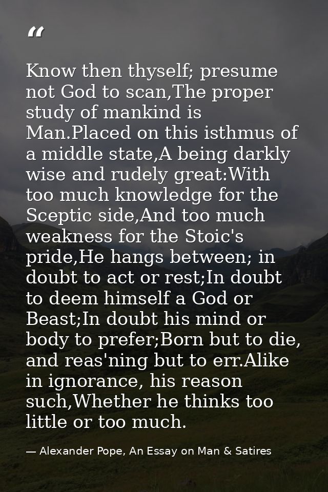 Know then thyself; presume not God to scan,The proper study of mankind is Man.Placed on this isthmus of a middle state,A — Alexander Pope, An Essay on Man & Satires