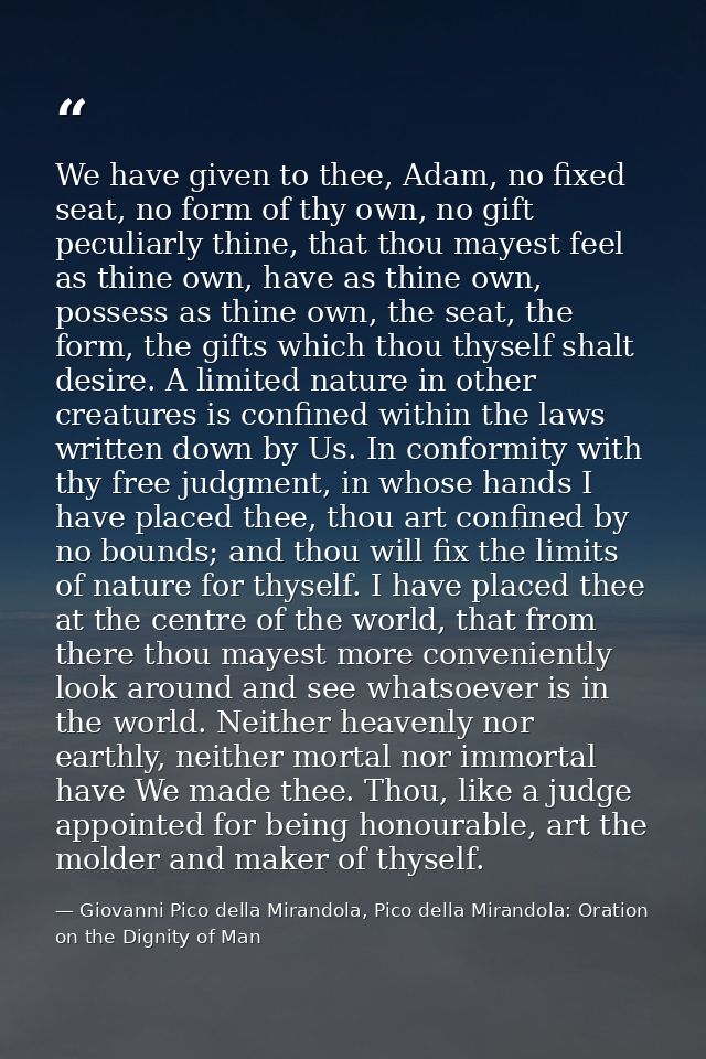 We have given to thee, Adam, no fixed seat, no form of thy own, no gift peculiarly thine, that thou mayest feel as thine — Giovanni Pico della Mirandola, Pico della Mirandola: Oration on the Dignity of Man