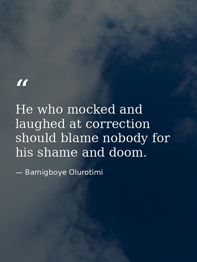 He who mocked and laughed at correction should blame nobody for his shame and doom. — Bamigboye Olurotimi