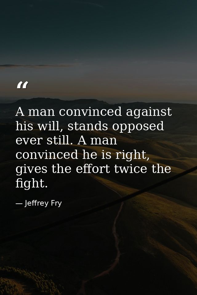 A man convinced against his will, stands opposed ever still. A man convinced he is right, gives the effort twice the fig — Jeffrey Fry