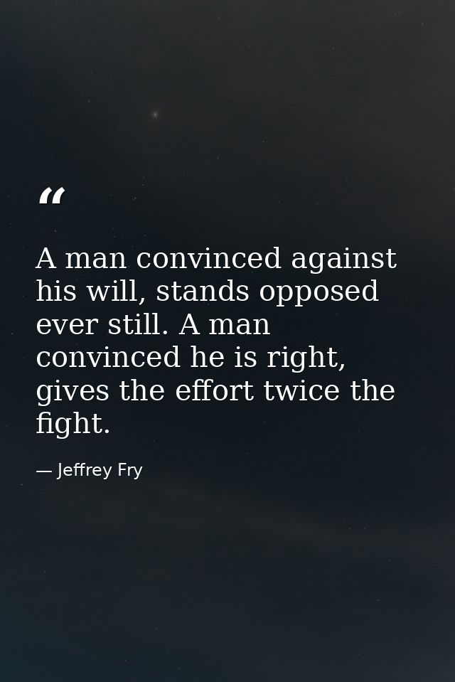 A man convinced against his will, stands opposed ever still. A man convinced he is right, gives the effort twice the fig — Jeffrey Fry