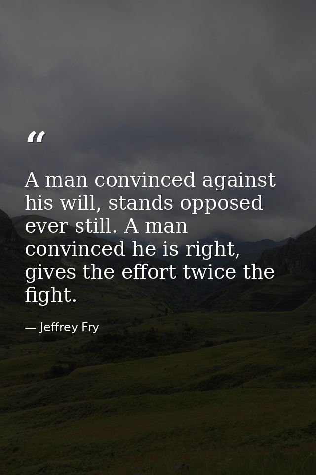 A man convinced against his will, stands opposed ever still. A man convinced he is right, gives the effort twice the fig — Jeffrey Fry