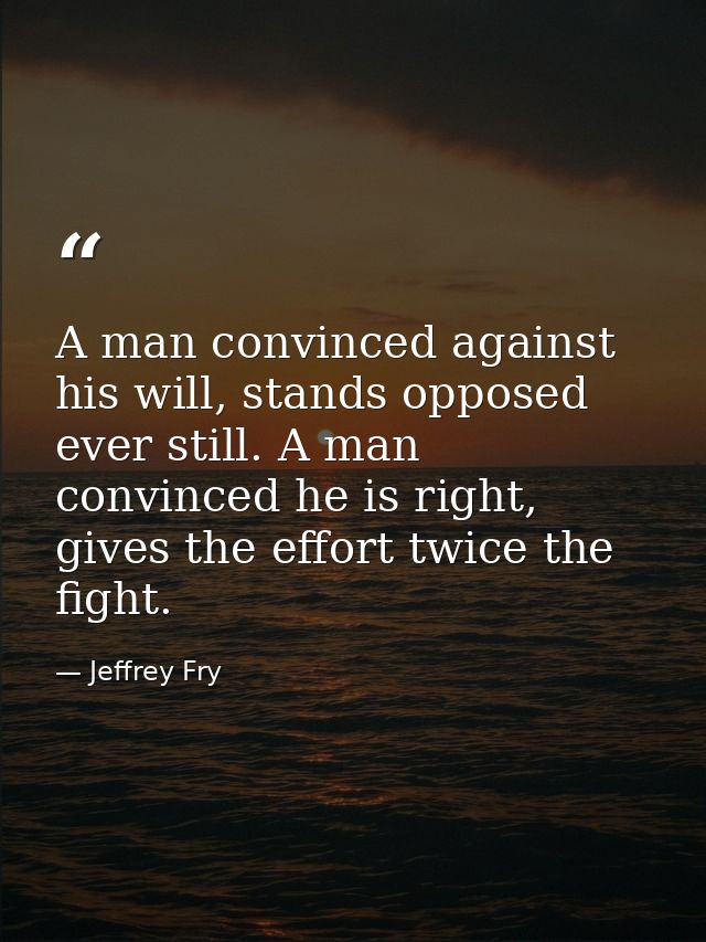 A man convinced against his will, stands opposed ever still. A man convinced he is right, gives the effort twice the fig — Jeffrey Fry