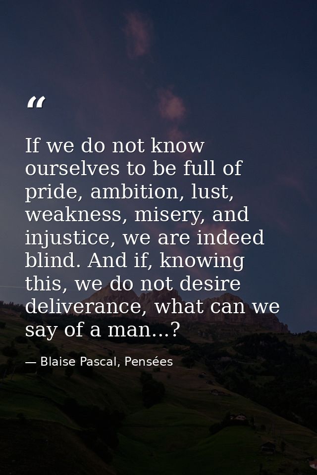 If we do not know ourselves to be full of pride, ambition, lust, weakness, misery, and injustice, we are indeed blind. A — Blaise Pascal, Pensées