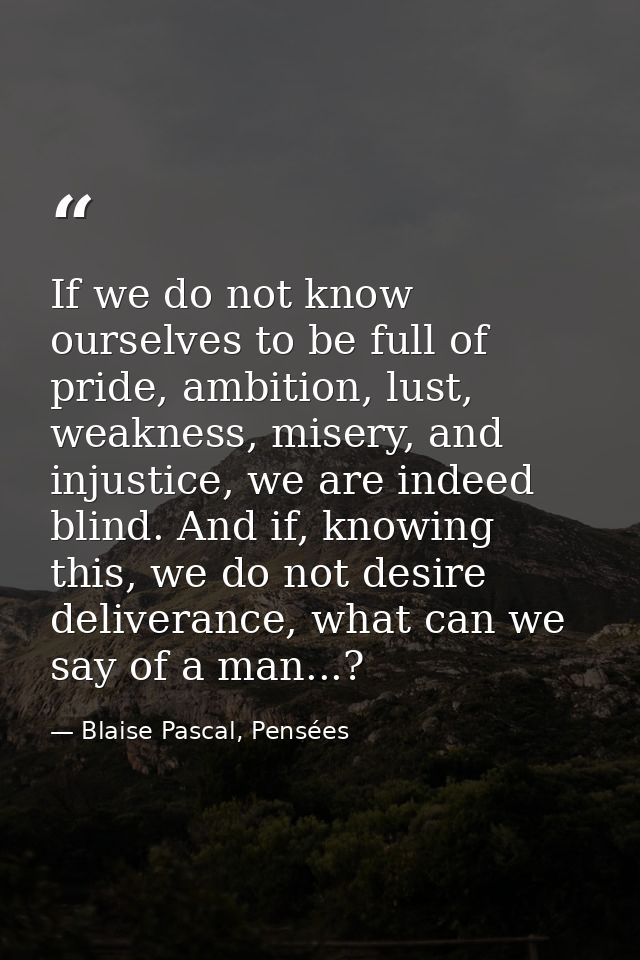 If we do not know ourselves to be full of pride, ambition, lust, weakness, misery, and injustice, we are indeed blind. A — Blaise Pascal, Pensées