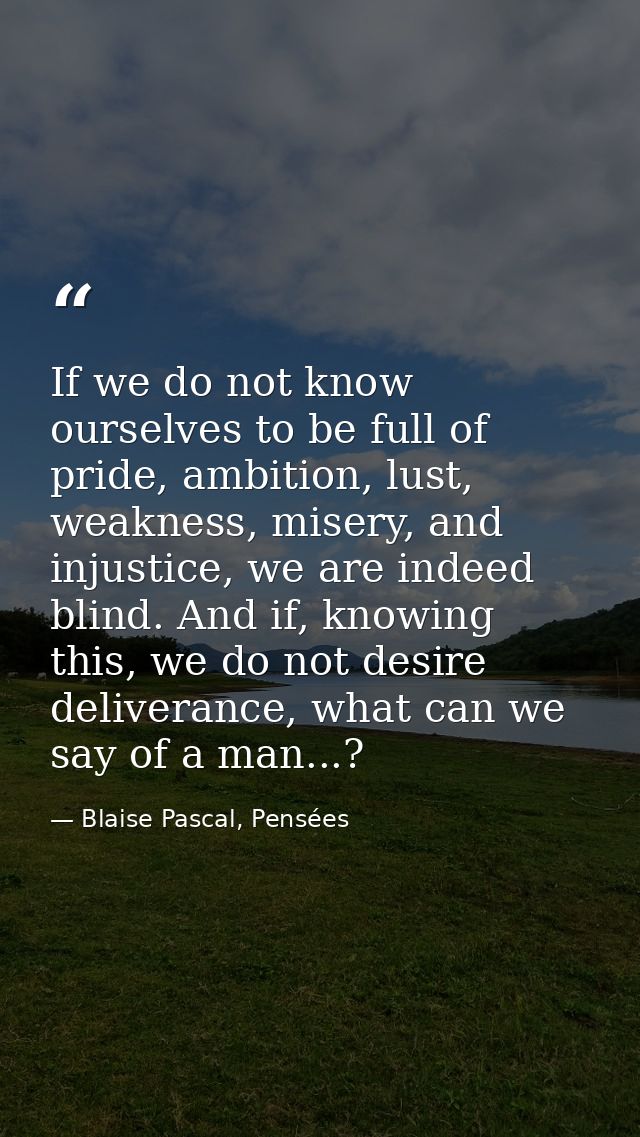 If we do not know ourselves to be full of pride, ambition, lust, weakness, misery, and injustice, we are indeed blind. A — Blaise Pascal, Pensées