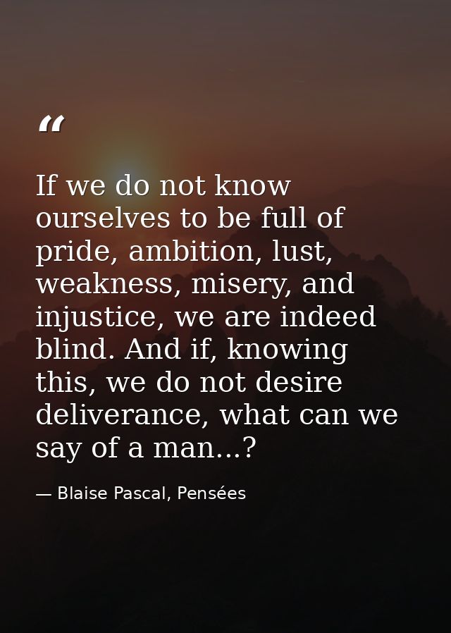If we do not know ourselves to be full of pride, ambition, lust, weakness, misery, and injustice, we are indeed blind. A — Blaise Pascal, Pensées