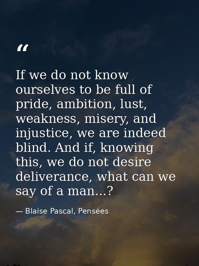If we do not know ourselves to be full of pride, ambition, lust, weakness, misery, and injustice, we are indeed blind. A — Blaise Pascal, Pensées