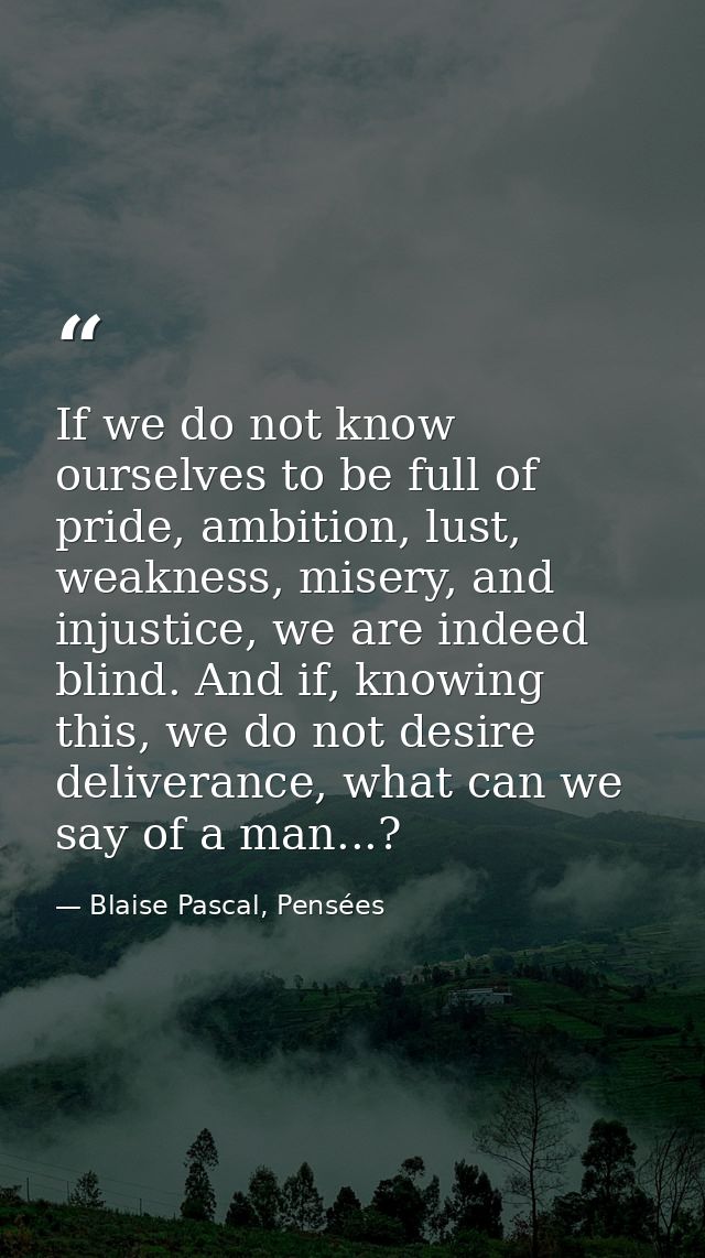 If we do not know ourselves to be full of pride, ambition, lust, weakness, misery, and injustice, we are indeed blind. A — Blaise Pascal, Pensées