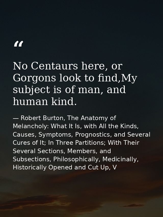 No Centaurs here, or Gorgons look to find,My subject is of man, and human kind. — Robert Burton, The Anatomy of Melancholy: What It Is, with All the Kinds, Causes, Symptoms, Prognostics, and Several Cures of It; In Three Partitions; With Their Several Sections, Members, and Subsections, Philosophically, Medicinally, Historically Opened and Cut Up, V