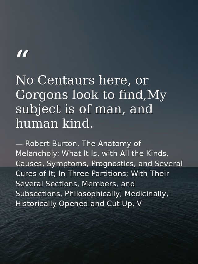 No Centaurs here, or Gorgons look to find,My subject is of man, and human kind. — Robert Burton, The Anatomy of Melancholy: What It Is, with All the Kinds, Causes, Symptoms, Prognostics, and Several Cures of It; In Three Partitions; With Their Several Sections, Members, and Subsections, Philosophically, Medicinally, Historically Opened and Cut Up, V