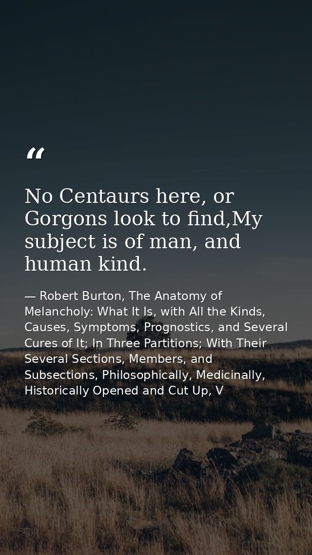 No Centaurs here, or Gorgons look to find,My subject is of man, and human kind. — Robert Burton, The Anatomy of Melancholy: What It Is, with All the Kinds, Causes, Symptoms, Prognostics, and Several Cures of It; In Three Partitions; With Their Several Sections, Members, and Subsections, Philosophically, Medicinally, Historically Opened and Cut Up, V