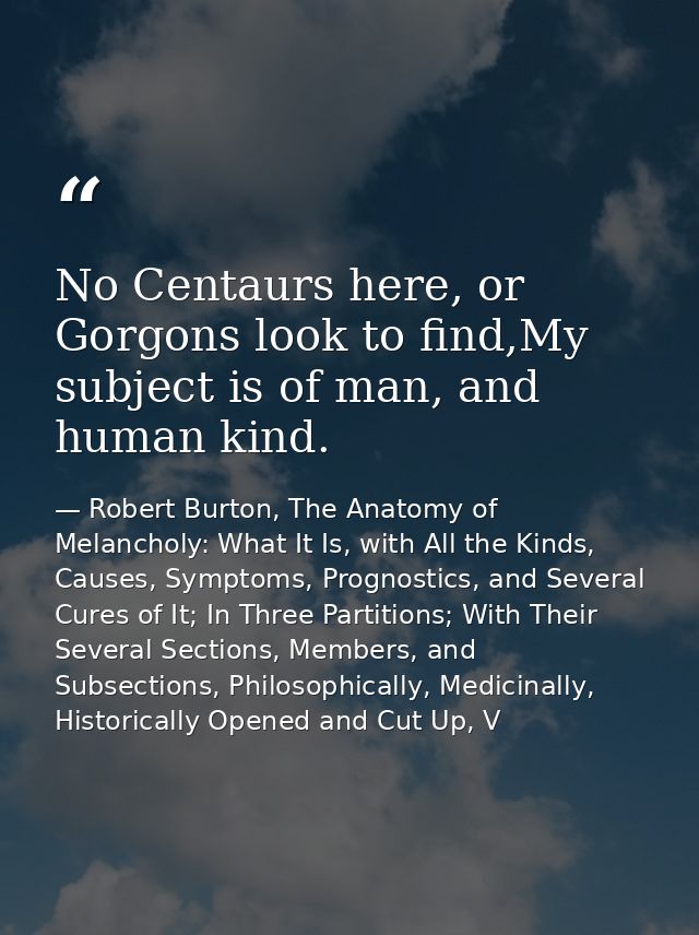 No Centaurs here, or Gorgons look to find,My subject is of man, and human kind. — Robert Burton, The Anatomy of Melancholy: What It Is, with All the Kinds, Causes, Symptoms, Prognostics, and Several Cures of It; In Three Partitions; With Their Several Sections, Members, and Subsections, Philosophically, Medicinally, Historically Opened and Cut Up, V