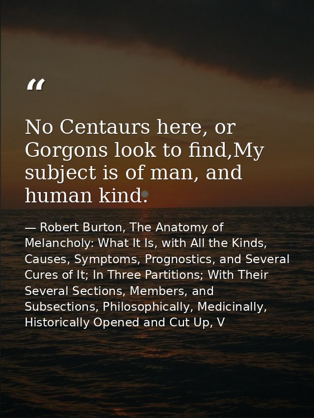 No Centaurs here, or Gorgons look to find,My subject is of man, and human kind. — Robert Burton, The Anatomy of Melancholy: What It Is, with All the Kinds, Causes, Symptoms, Prognostics, and Several Cures of It; In Three Partitions; With Their Several Sections, Members, and Subsections, Philosophically, Medicinally, Historically Opened and Cut Up, V