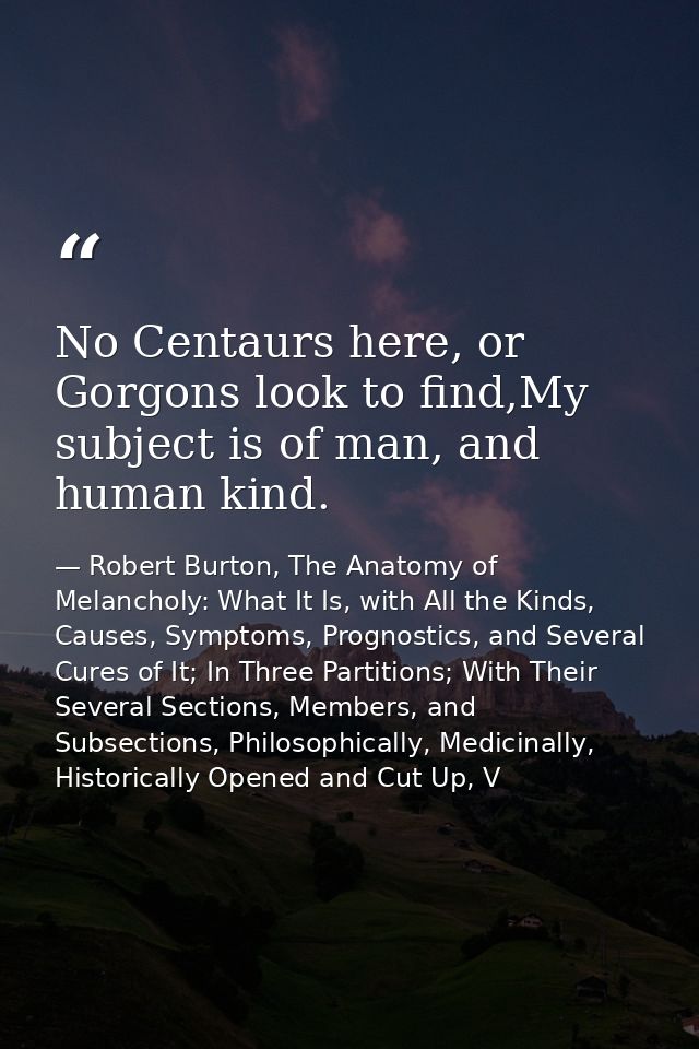No Centaurs here, or Gorgons look to find,My subject is of man, and human kind. — Robert Burton, The Anatomy of Melancholy: What It Is, with All the Kinds, Causes, Symptoms, Prognostics, and Several Cures of It; In Three Partitions; With Their Several Sections, Members, and Subsections, Philosophically, Medicinally, Historically Opened and Cut Up, V