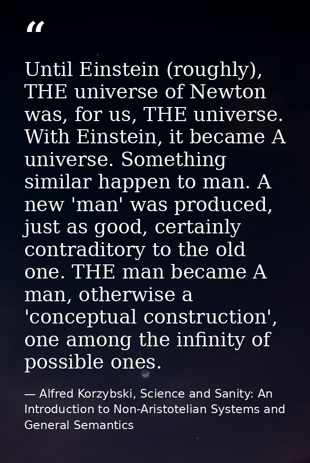 Until Einstein (roughly), THE universe of Newton was, for us, THE universe. With Einstein, it became A universe. Somethi — Alfred Korzybski, Science and Sanity: An Introduction to Non-Aristotelian Systems and General Semantics