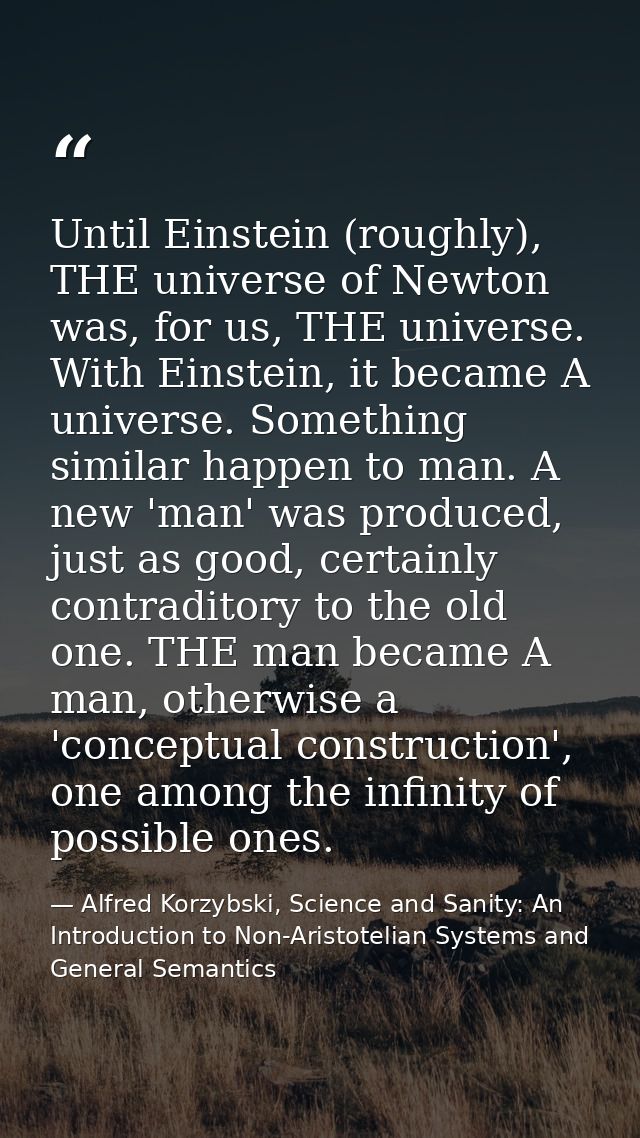 Until Einstein (roughly), THE universe of Newton was, for us, THE universe. With Einstein, it became A universe. Somethi — Alfred Korzybski, Science and Sanity: An Introduction to Non-Aristotelian Systems and General Semantics