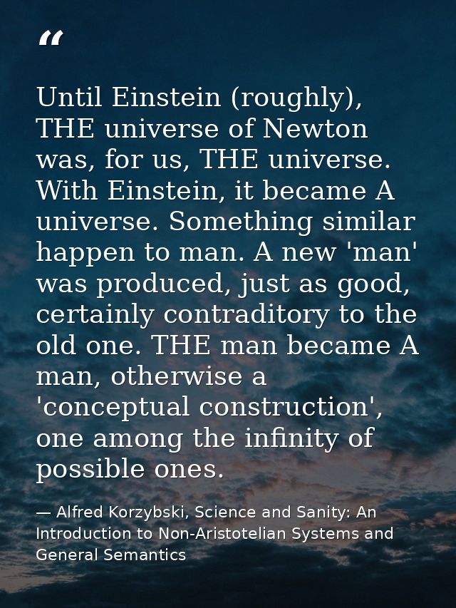 Until Einstein (roughly), THE universe of Newton was, for us, THE universe. With Einstein, it became A universe. Somethi — Alfred Korzybski, Science and Sanity: An Introduction to Non-Aristotelian Systems and General Semantics