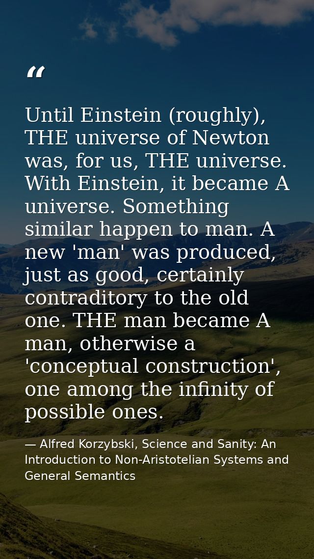 Until Einstein (roughly), THE universe of Newton was, for us, THE universe. With Einstein, it became A universe. Somethi — Alfred Korzybski, Science and Sanity: An Introduction to Non-Aristotelian Systems and General Semantics