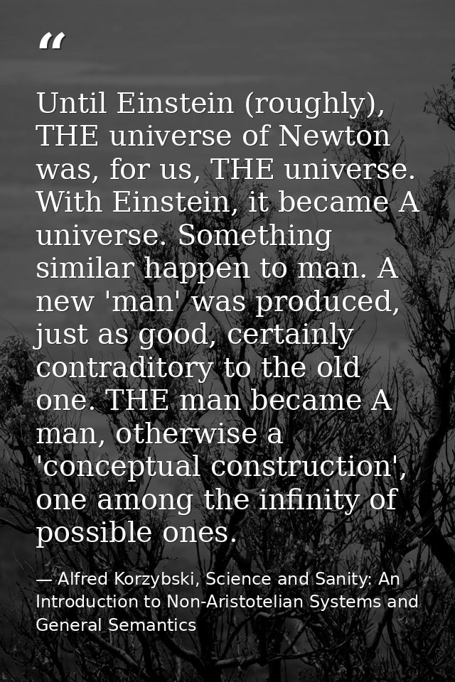 Until Einstein (roughly), THE universe of Newton was, for us, THE universe. With Einstein, it became A universe. Somethi — Alfred Korzybski, Science and Sanity: An Introduction to Non-Aristotelian Systems and General Semantics