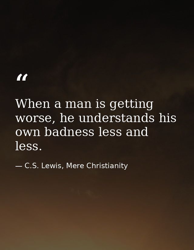 When a man is getting worse, he understands his own badness less and less. — C.S. Lewis, Mere Christianity